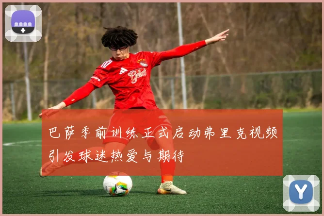 巴萨季前训练正式启动弗里克视频引发球迷热爱与期待