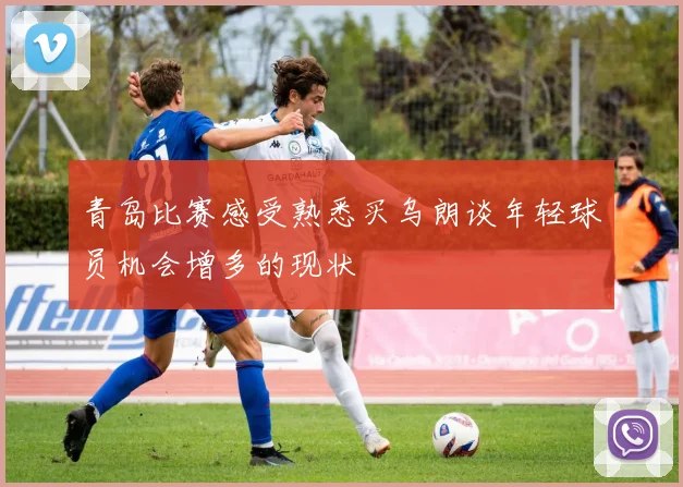 青岛比赛感受熟悉买乌朗谈年轻球员机会增多的现状