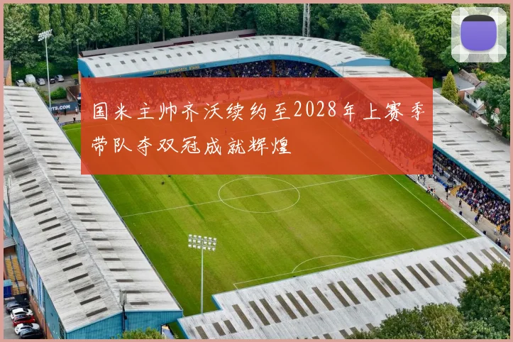 国米主帅齐沃续约至2028年上赛季带队夺双冠成就辉煌
