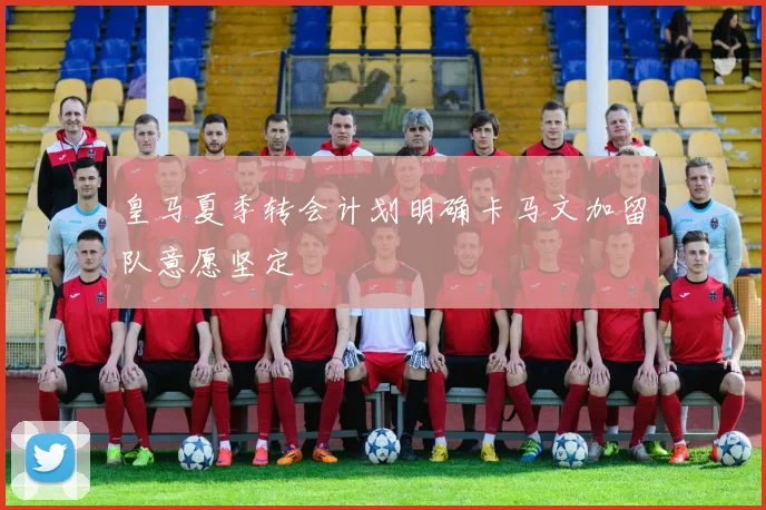 皇马夏季转会计划明确卡马文加留队意愿坚定