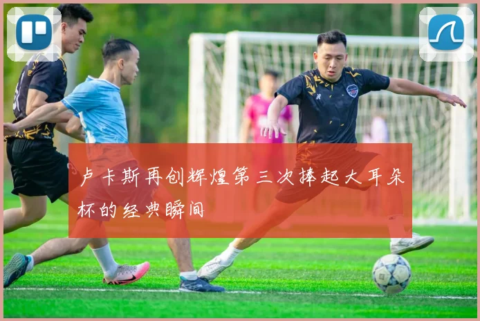 卢卡斯再创辉煌第三次捧起大耳朵杯的经典瞬间