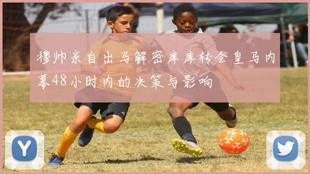 穆帅亲自出马解密库库转会皇马内幕48小时内的决策与影响