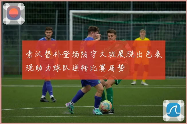 索汉替补登场防守文班展现出色表现助力球队逆转比赛局势