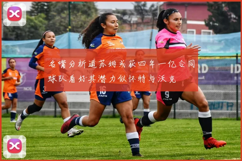名嘴分析道苏姆或获四年一亿合同球队看好其潜力似怀特与沃克