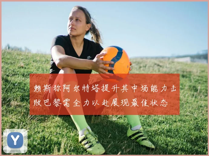 赖斯称阿尔特塔提升其中场能力击败巴黎需全力以赴展现最佳状态