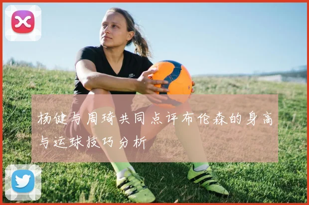 杨健与周琦共同点评布伦森的身高与运球技巧分析