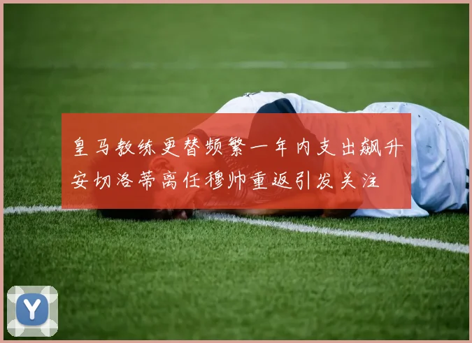 皇马教练更替频繁一年内支出飙升安切洛蒂离任穆帅重返引发关注