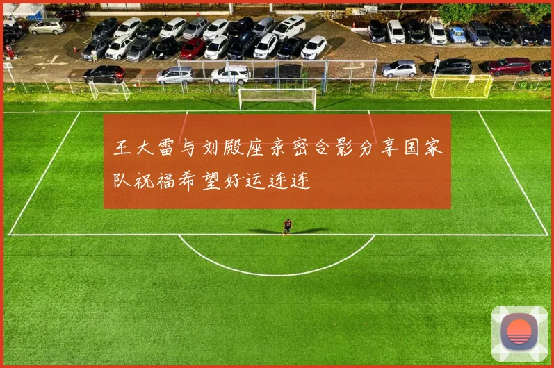 王大雷与刘殿座亲密合影分享国家队祝福希望好运连连
