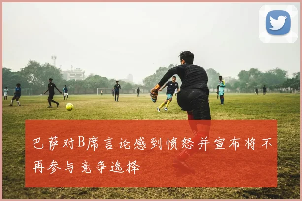 巴萨对B席言论感到愤怒并宣布将不再参与竞争选择