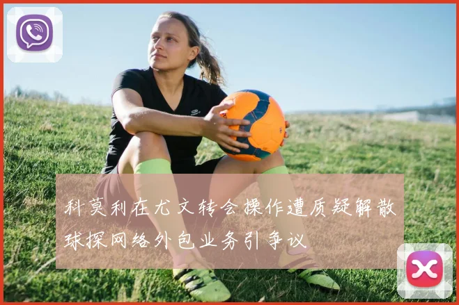科莫利在尤文转会操作遭质疑解散球探网络外包业务引争议