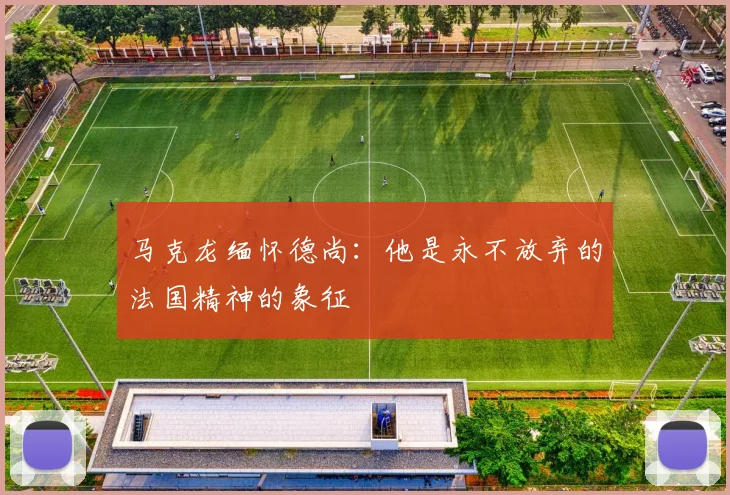 马克龙缅怀德尚：他是永不放弃的法国精神的象征