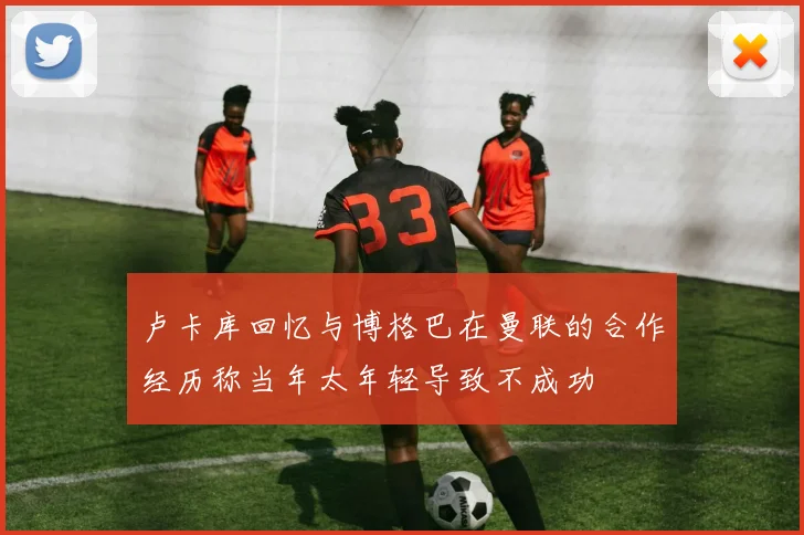 卢卡库回忆与博格巴在曼联的合作经历称当年太年轻导致不成功