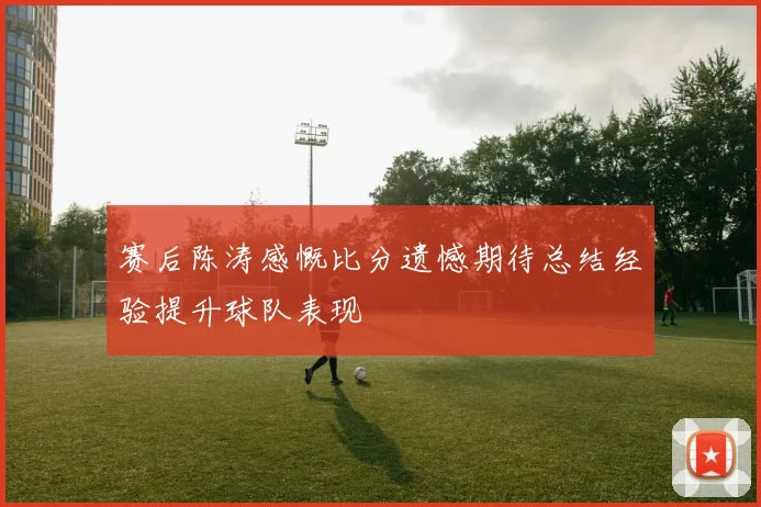 赛后陈涛感慨比分遗憾期待总结经验提升球队表现