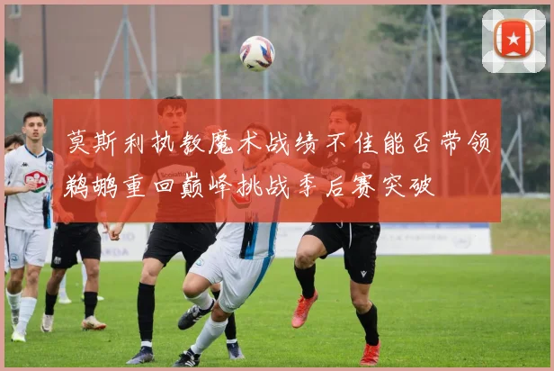 莫斯利执教魔术战绩不佳能否带领鹈鹕重回巅峰挑战季后赛突破