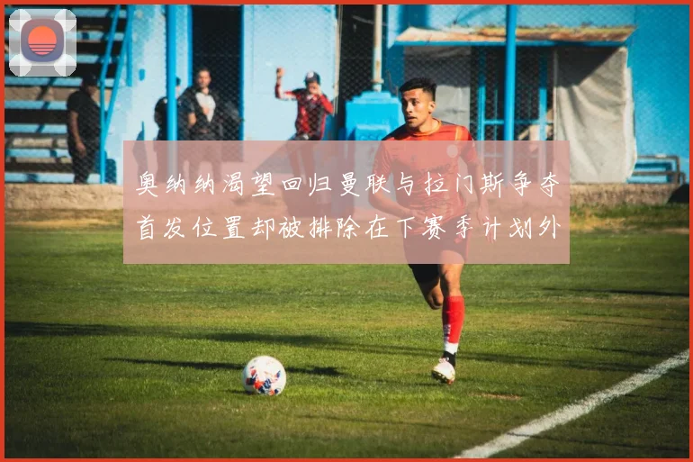 奥纳纳渴望回归曼联与拉门斯争夺首发位置却被排除在下赛季计划外