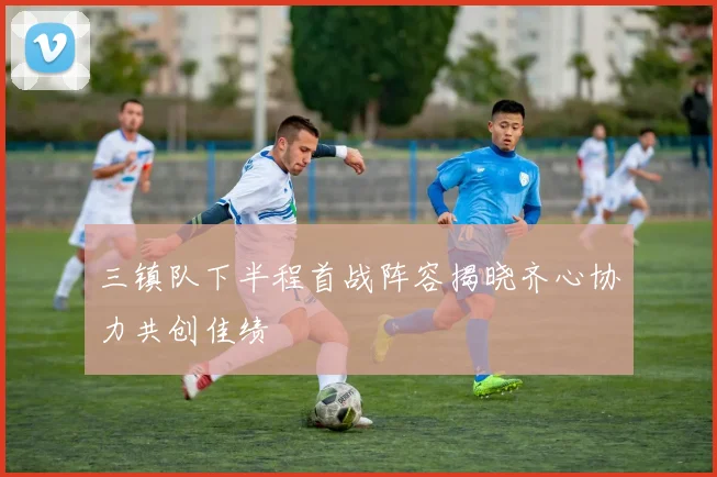 三镇队下半程首战阵容揭晓齐心协力共创佳绩