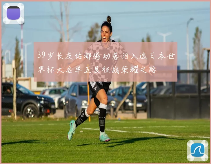 39岁长友佑都感动落泪入选日本世界杯大名单五度征战荣耀之路