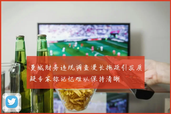 曼城财务违规调查漫长拖延引发质疑专家称记忆难以保持清晰