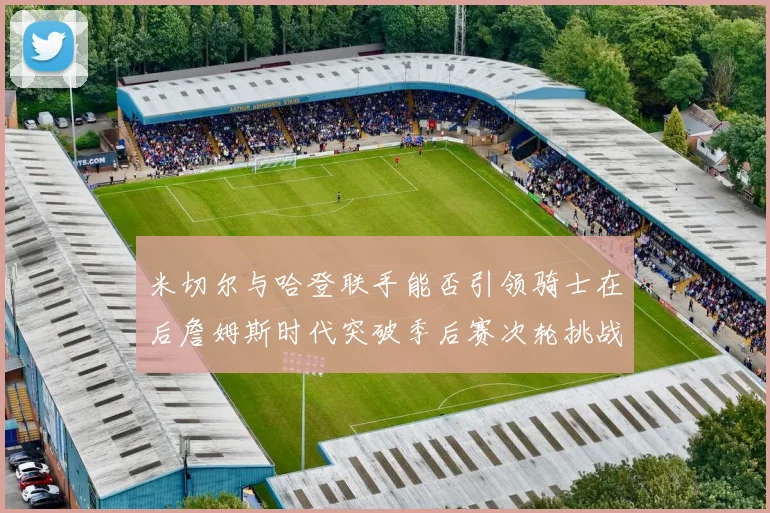 米切尔与哈登联手能否引领骑士在后詹姆斯时代突破季后赛次轮挑战