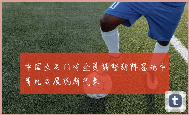 中国女足门将全员调整新阵容老中青结合展现新气象