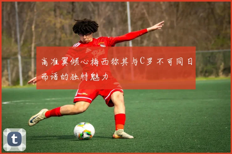 高准翼倾心梅西称其与C罗不可同日而语的独特魅力