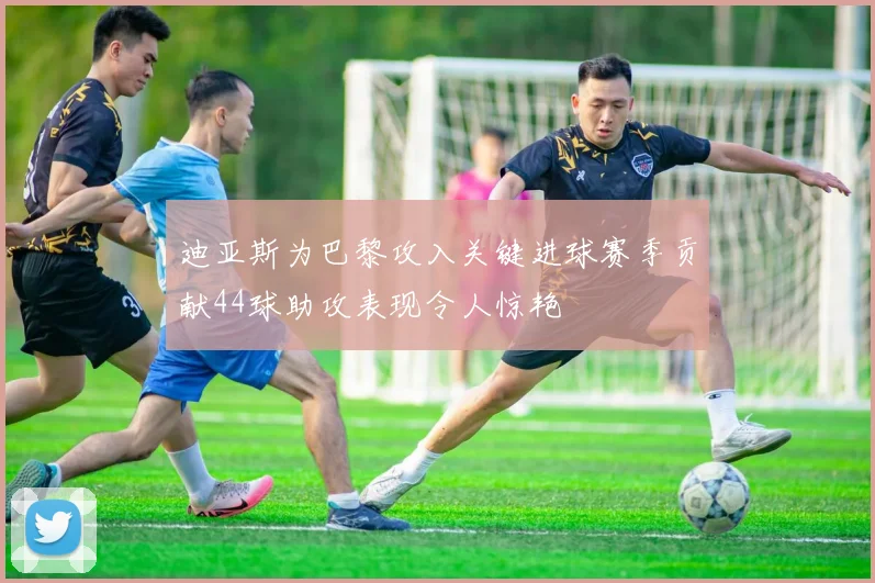 迪亚斯为巴黎攻入关键进球赛季贡献44球助攻表现令人惊艳