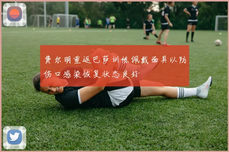 费尔明重返巴萨训练佩戴面具以防伤口感染恢复状态良好