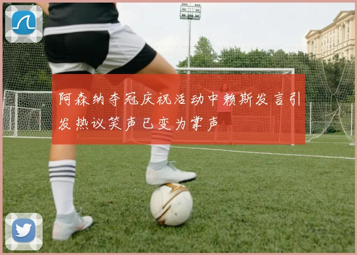 阿森纳夺冠庆祝活动中赖斯发言引发热议笑声已变为掌声
