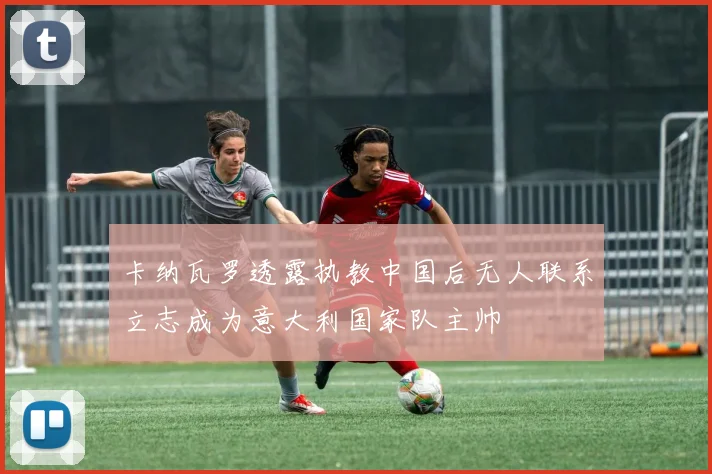 卡纳瓦罗透露执教中国后无人联系立志成为意大利国家队主帅