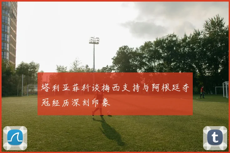 塔利亚菲科谈梅西支持与阿根廷夺冠经历深刻印象