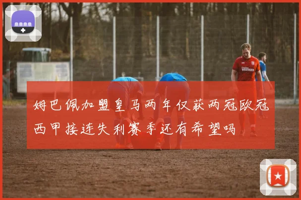 姆巴佩加盟皇马两年仅获两冠欧冠西甲接连失利赛季还有希望吗