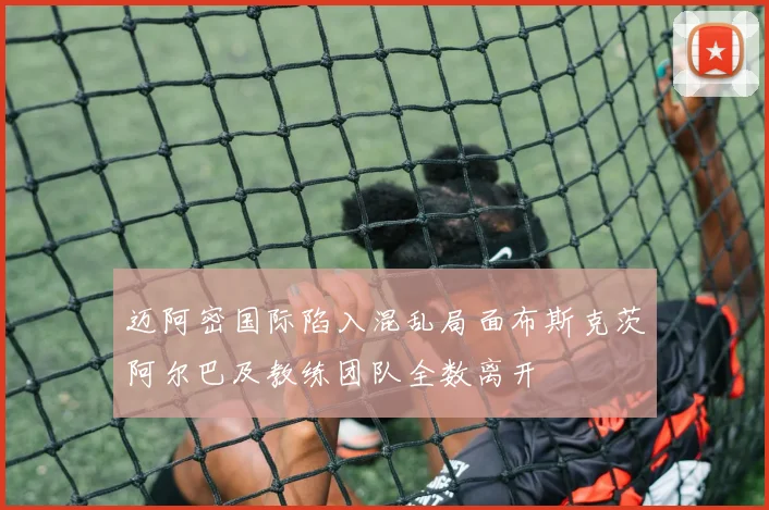 迈阿密国际陷入混乱局面布斯克茨阿尔巴及教练团队全数离开